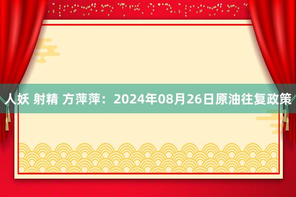 人妖 射精 方萍萍：2024年08月26日原油往复政策