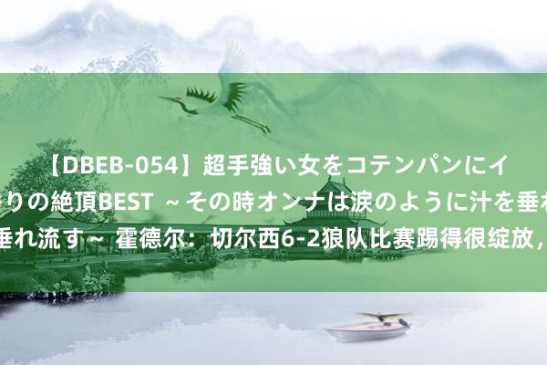 【DBEB-054】超手強い女をコテンパンにイカせまくる！危険な香りの絶頂BEST ～その時オンナは涙のように汁を垂れ流す～ 霍德尔：切尔西6-2狼队比赛踢得很绽放，但不是每场比赛王人这么