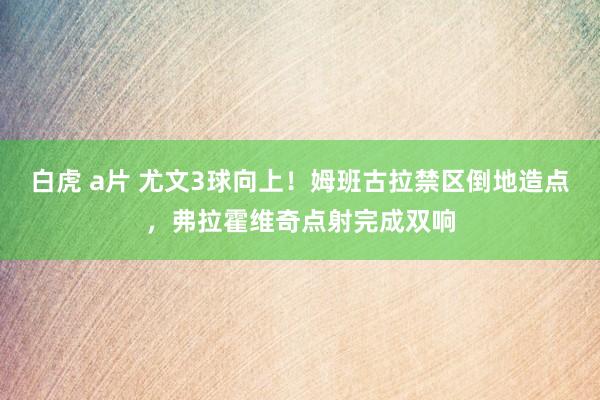 白虎 a片 尤文3球向上！姆班古拉禁区倒地造点，弗拉霍维奇点射完成双响