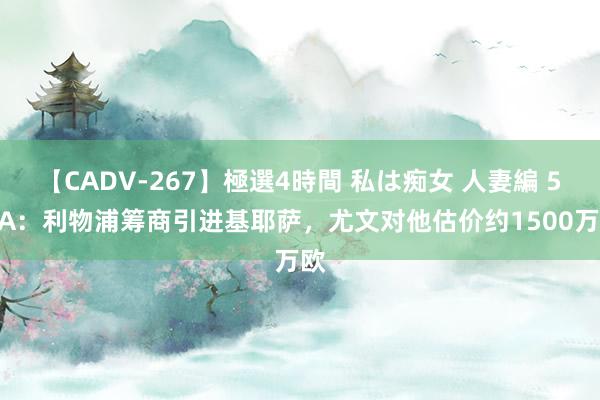 【CADV-267】極選4時間 私は痴女 人妻編 5 TA：利物浦筹商引进基耶萨，尤文对他估价约1500万欧