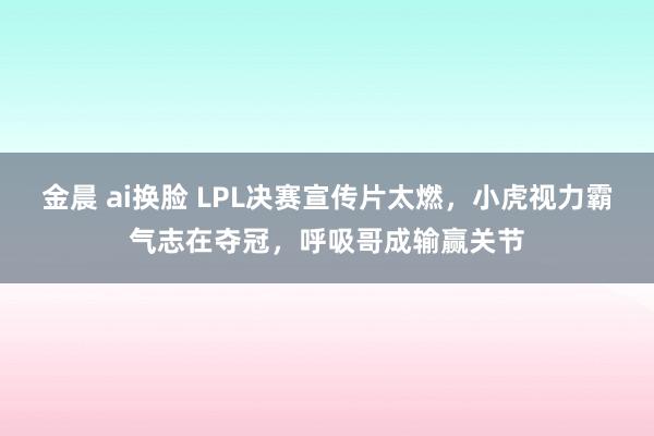 金晨 ai换脸 LPL决赛宣传片太燃，小虎视力霸气志在夺冠，呼吸哥成输赢关节