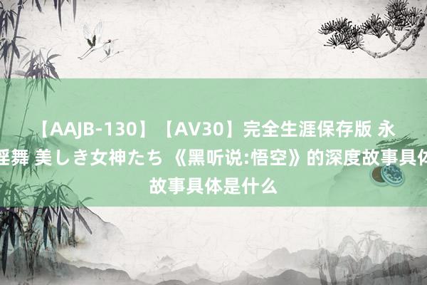 【AAJB-130】【AV30】完全生涯保存版 永遠なる淫舞 美しき女神たち 《黑听说:悟空》的深度故事具体是什么