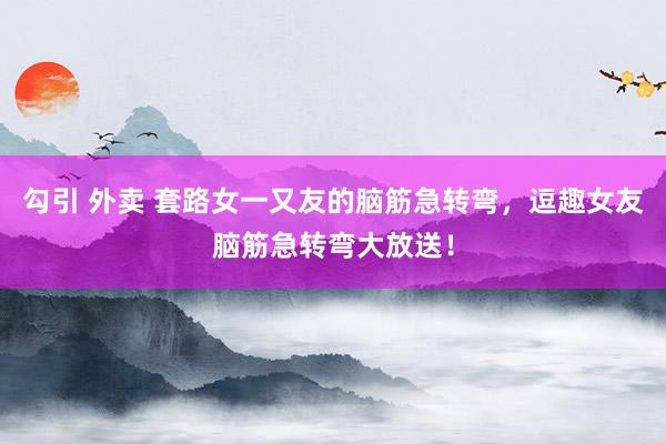 勾引 外卖 套路女一又友的脑筋急转弯，逗趣女友脑筋急转弯大放送！