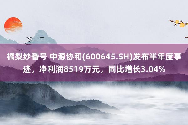 橘梨纱番号 中源协和(600645.SH)发布半年度事迹，净利润8519万元，同比增长3.04%