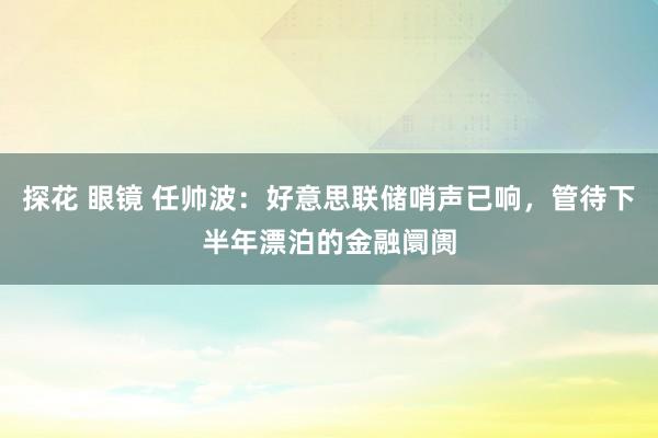 探花 眼镜 任帅波：好意思联储哨声已响，管待下半年漂泊的金融阛阓