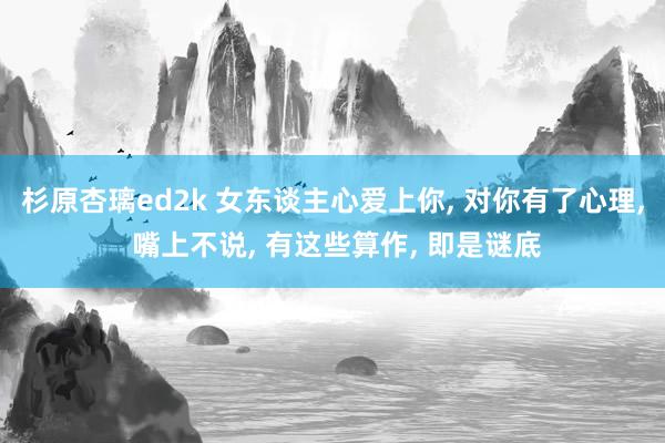 杉原杏璃ed2k 女东谈主心爱上你， 对你有了心理， 嘴上不说， 有这些算作， 即是谜底