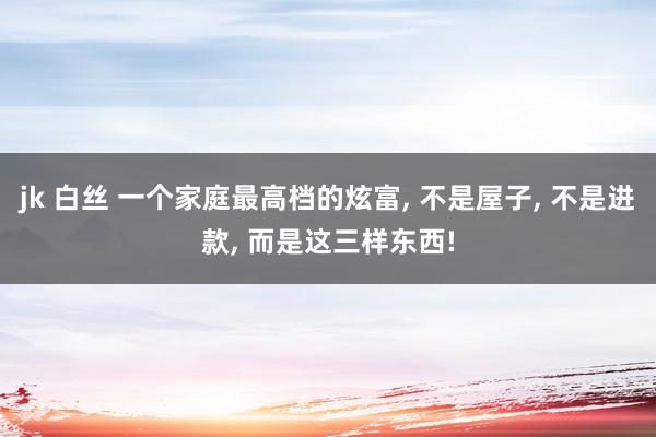 jk 白丝 一个家庭最高档的炫富， 不是屋子， 不是进款， 而是这三样东西!