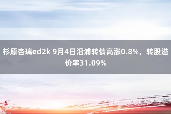 杉原杏璃ed2k 9月4日沿浦转债高涨0.8%，转股溢价率31.09%