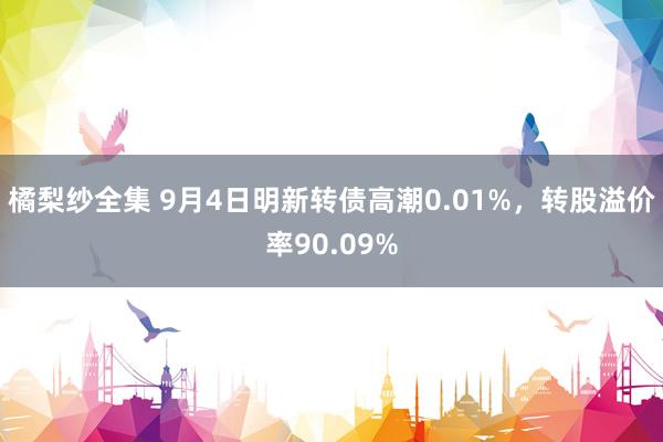 橘梨纱全集 9月4日明新转债高潮0.01%，转股溢价率90.09%