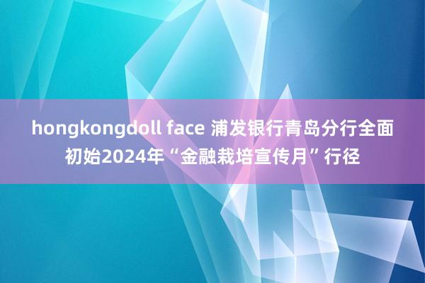 hongkongdoll face 浦发银行青岛分行全面初始2024年“金融栽培宣传月”行径