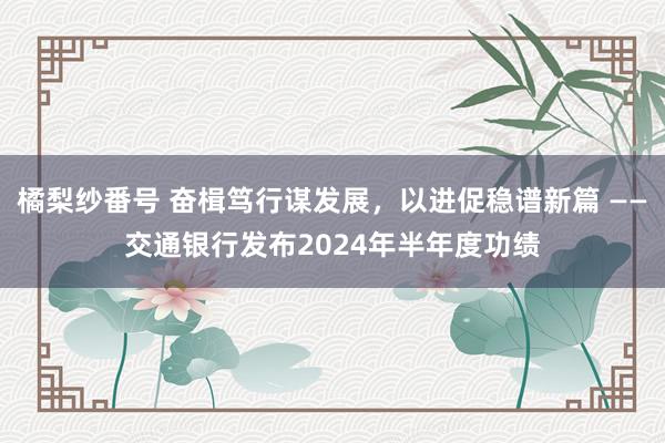 橘梨纱番号 奋楫笃行谋发展，以进促稳谱新篇 ——交通银行发布2024年半年度功绩