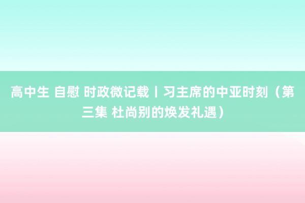 高中生 自慰 时政微记载丨习主席的中亚时刻（第三集 杜尚别的焕发礼遇）