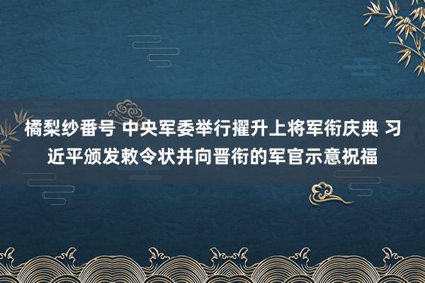 橘梨纱番号 中央军委举行擢升上将军衔庆典 习近平颁发敕令状并向晋衔的军官示意祝福