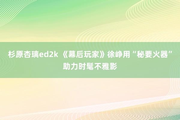 杉原杏璃ed2k 《幕后玩家》徐峥用“秘要火器”助力时髦不雅影