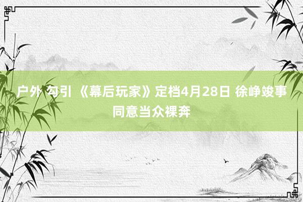 户外 勾引 《幕后玩家》定档4月28日 徐峥竣事同意当众裸奔