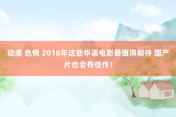 动漫 色情 2018年这些华语电影最值得期待 国产片也会有佳作！