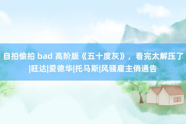 自拍偷拍 bad 高阶版《五十度灰》，看完太解压了|旺达|爱德华|托马斯|风骚雇主俏通告