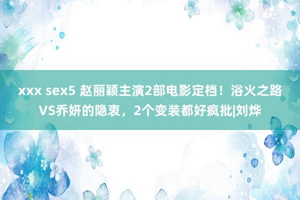 xxx sex5 赵丽颖主演2部电影定档！浴火之路VS乔妍的隐衷，2个变装都好疯批|刘烨