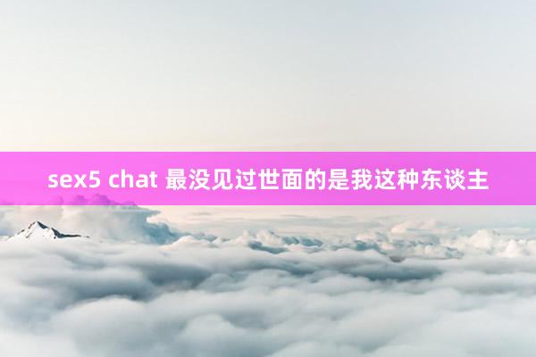 sex5 chat 最没见过世面的是我这种东谈主