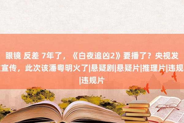 眼镜 反差 7年了，《白夜追凶2》要播了？央视发文宣传，此次该潘粤明火了|悬疑剧|悬疑片|推理片|违规片