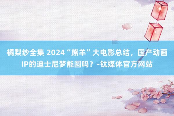 橘梨纱全集 2024“熊羊”大电影总结，国产动画IP的迪士尼梦能圆吗？-钛媒体官方网站