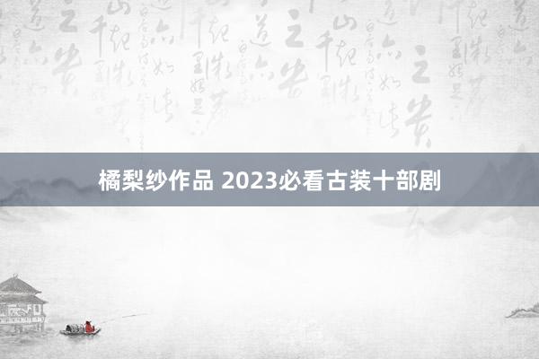 橘梨纱作品 2023必看古装十部剧