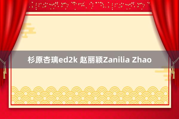 杉原杏璃ed2k 赵丽颖Zanilia Zhao