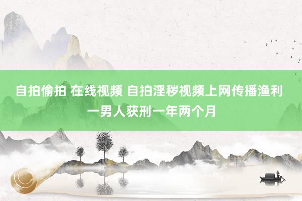 自拍偷拍 在线视频 自拍淫秽视频上网传播渔利 一男人获刑一年两个月