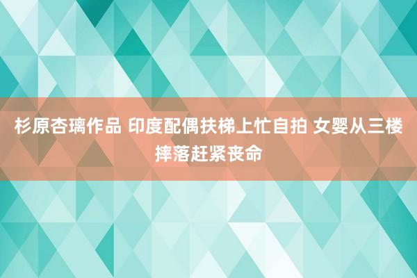 杉原杏璃作品 印度配偶扶梯上忙自拍 女婴从三楼摔落赶紧丧命