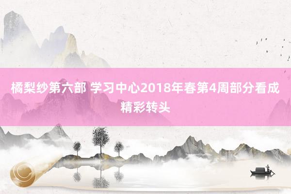 橘梨纱第六部 学习中心2018年春第4周部分看成精彩转头