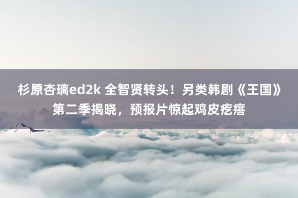 杉原杏璃ed2k 全智贤转头！另类韩剧《王国》第二季揭晓，预报片惊起鸡皮疙瘩