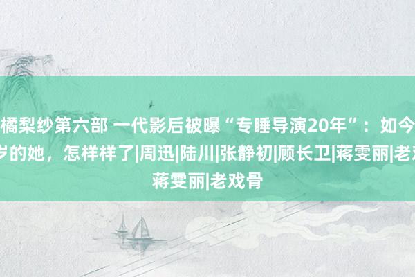 橘梨纱第六部 一代影后被曝“专睡导演20年”：如今41岁的她，怎样样了|周迅|陆川|张静初|顾长卫|蒋雯丽|老戏骨