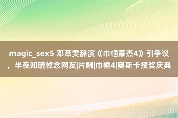 magic_sex5 邓萃雯辞演《巾帼豪杰4》引争议，半夜知晓悼念网友|片酬|巾帼4|奥斯卡授奖庆典