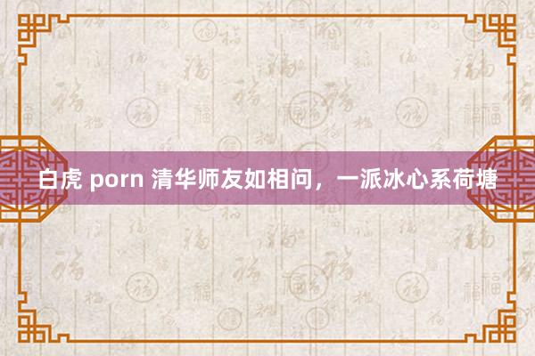 白虎 porn 清华师友如相问，一派冰心系荷塘