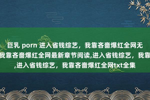 巨乳 porn 进入省钱综艺，我靠吝啬爆红全网无弹窗，进入省钱综艺，我靠吝啬爆红全网最新章节阅读，进入省钱综艺，我靠吝啬爆红全网txt全集