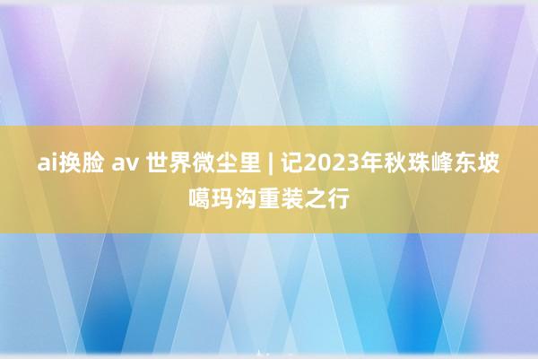 ai换脸 av 世界微尘里 | 记2023年秋珠峰东坡噶玛沟重装之行