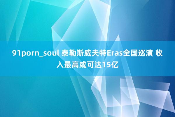 91porn_soul 泰勒斯威夫特Eras全国巡演 收入最高或可达15亿