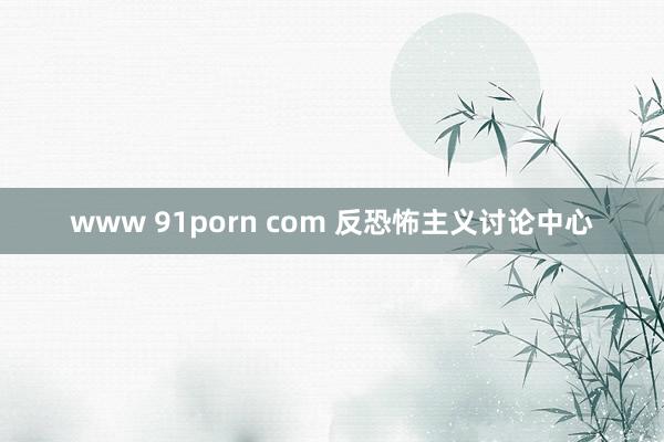 www 91porn com 反恐怖主义讨论中心