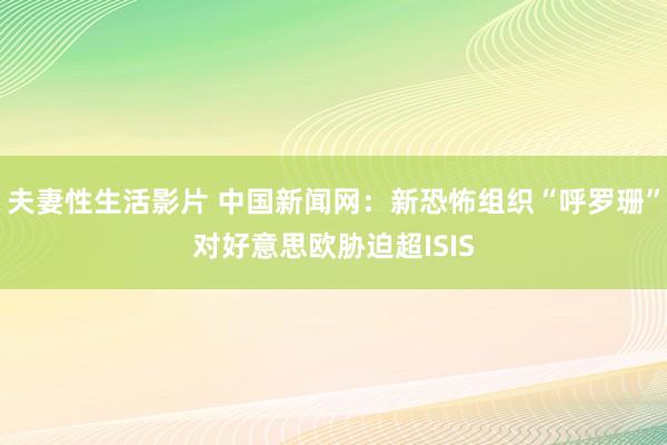 夫妻性生活影片 中国新闻网：新恐怖组织“呼罗珊”对好意思欧胁迫超ISIS