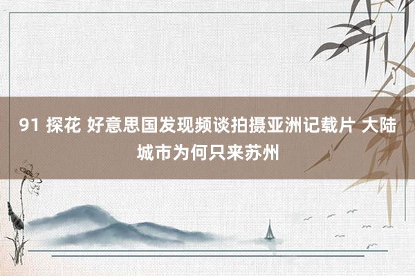 91 探花 好意思国发现频谈拍摄亚洲记载片 大陆城市为何只来苏州