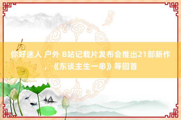 你好迷人 户外 B站记载片发布会推出21部新作，《东谈主生一串》等回首