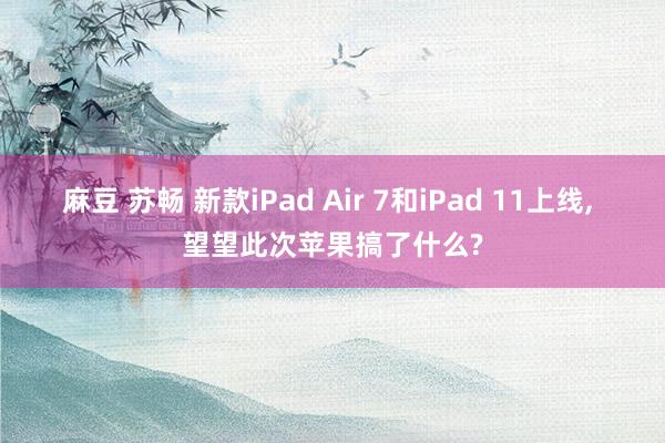麻豆 苏畅 新款iPad Air 7和iPad 11上线, 望望此次苹果搞了什么?